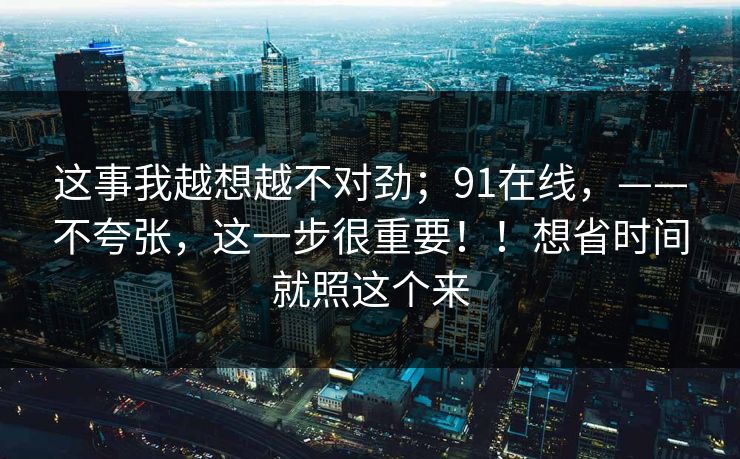 这事我越想越不对劲；91在线，——不夸张，这一步很重要！！想省时间就照这个来