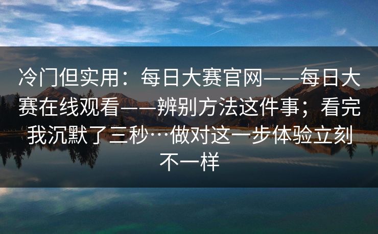冷门但实用：每日大赛官网——每日大赛在线观看——辨别方法这件事；看完我沉默了三秒…做对这一步体验立刻不一样  第1张