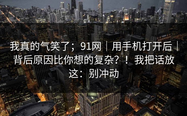 我真的气笑了;91网|用手机打开后|背后原因比你想的复杂?!我把话放这:别冲动 第1张 我真的气笑了;91网|用手机打开后|背后原因比你想的复杂?!我把话放这:别冲动 第1张