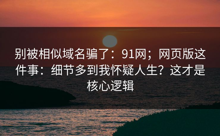 别被相似域名骗了：91网；网页版这件事：细节多到我怀疑人生？这才是核心逻辑  第1张