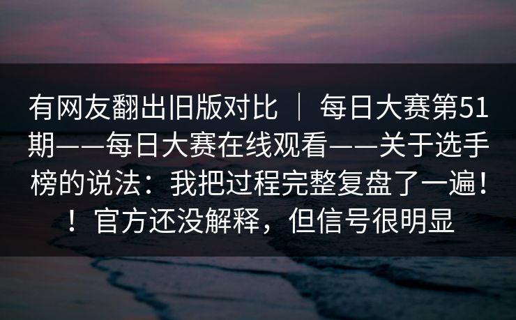 有网友翻出旧版对比 ｜ 每日大赛第51期——每日大赛在线观看——关于选手榜的说法：我把过程完整复盘了一遍！！官方还没解释，但信号很明显  第1张