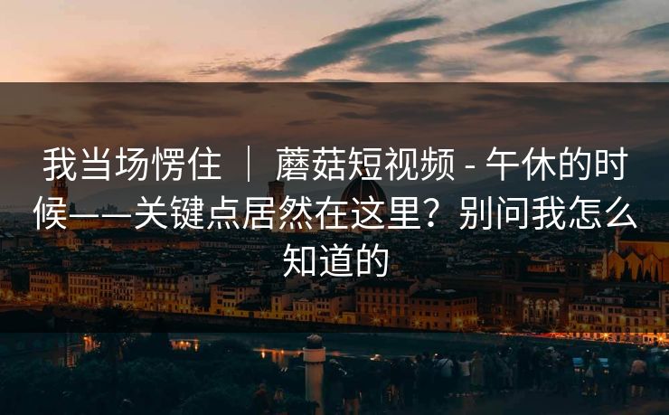 我当场愣住 ｜ 蘑菇短视频 - 午休的时候——关键点居然在这里？别问我怎么知道的  第1张