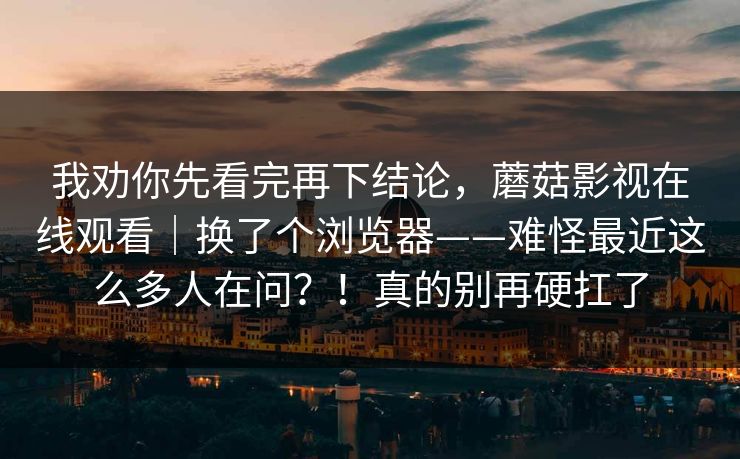 我劝你先看完再下结论，蘑菇影视在线观看｜换了个浏览器——难怪最近这么多人在问？！真的别再硬扛了  第1张
