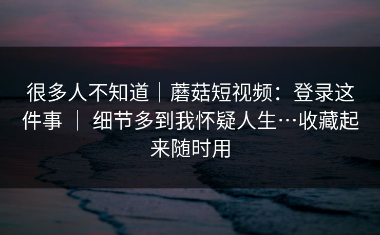 很多人不知道｜蘑菇短视频：登录这件事 ｜ 细节多到我怀疑人生…收藏起来随时用