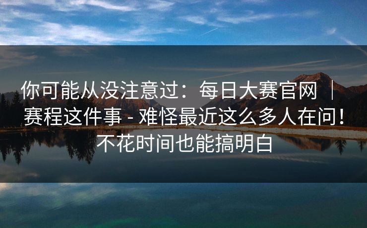 你可能从没注意过：每日大赛官网 ｜ 赛程这件事 - 难怪最近这么多人在问！不花时间也能搞明白