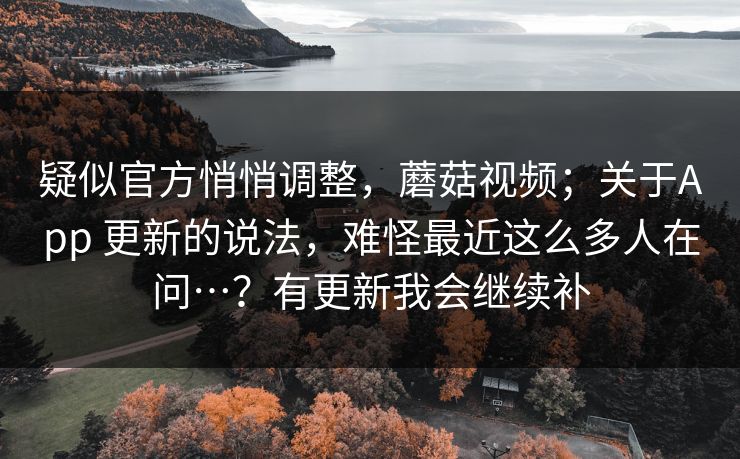 疑似官方悄悄调整，蘑菇视频；关于App 更新的说法，难怪最近这么多人在问…？有更新我会继续补