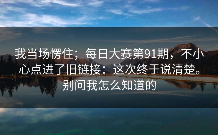 我当场愣住；每日大赛第91期，不小心点进了旧链接：这次终于说清楚。别问我怎么知道的