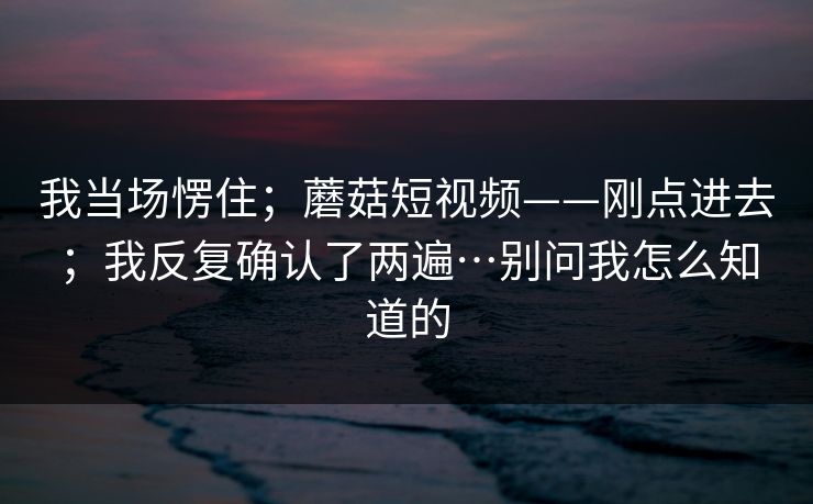 我当场愣住；蘑菇短视频——刚点进去；我反复确认了两遍…别问我怎么知道的