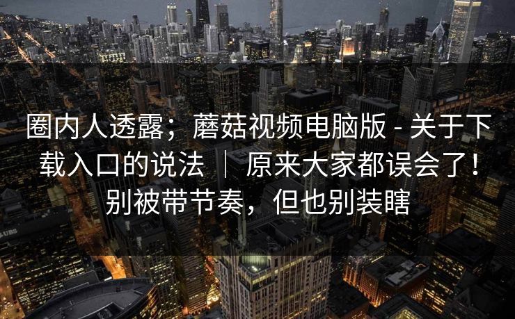 圈内人透露;蘑菇视频电脑版 - 关于下载入口的说法 | 原来大家都误会了!别被带节奏,但也别装瞎 圈内人透露;蘑菇视频电脑版 - 关于下载入口的说法 | 原来大家都误会了!别被带节奏,但也别装瞎