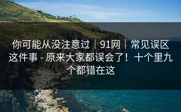 你可能从没注意过|91网|常见误区这件事 - 原来大家都误会了!十个里九个都错在这 你可能从没注意过|91网|常见误区这件事 - 原来大家都误会了!十个里九个都错在这