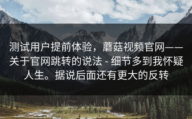 测试用户提前体验，蘑菇视频官网——关于官网跳转的说法 - 细节多到我怀疑人生。据说后面还有更大的反转