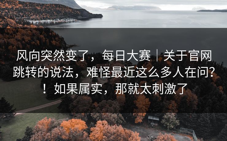 风向突然变了，每日大赛｜关于官网跳转的说法，难怪最近这么多人在问？！如果属实，那就太刺激了