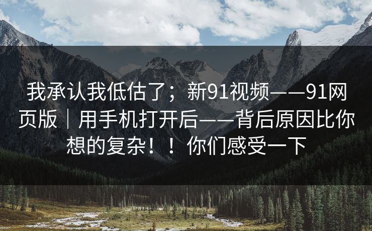 我承认我低估了；新91视频——91网页版｜用手机打开后——背后原因比你想的复杂！！你们感受一下