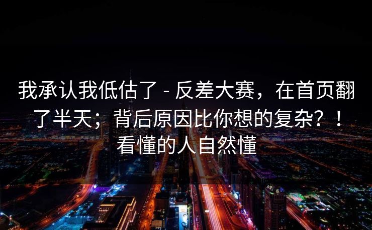 我承认我低估了 - 反差大赛，在首页翻了半天；背后原因比你想的复杂？！看懂的人自然懂