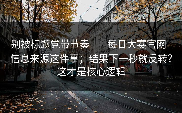 别被标题党带节奏——每日大赛官网｜信息来源这件事；结果下一秒就反转？这才是核心逻辑