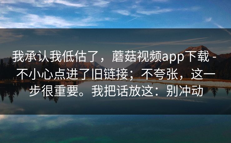 我承认我低估了，蘑菇视频app下载 - 不小心点进了旧链接；不夸张，这一步很重要。我把话放这：别冲动