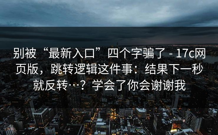 别被“最新入口”四个字骗了 - 17c网页版，跳转逻辑这件事：结果下一秒就反转…？学会了你会谢谢我