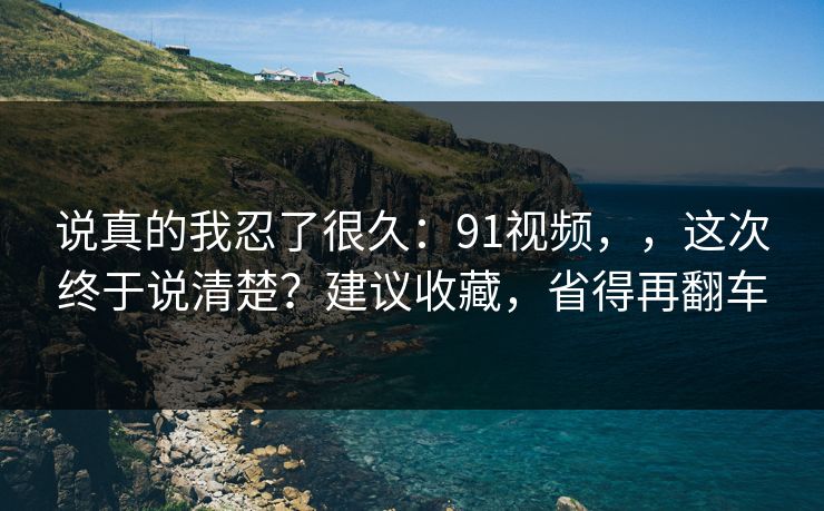 说真的我忍了很久：91视频，，这次终于说清楚？建议收藏，省得再翻车