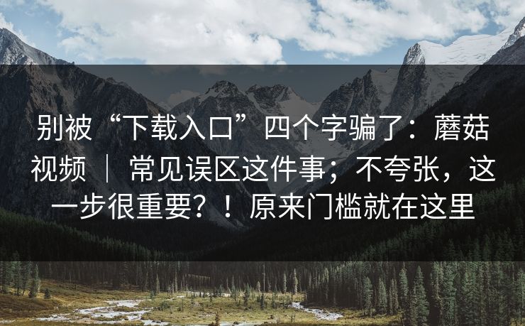别被“下载入口”四个字骗了：蘑菇视频 ｜ 常见误区这件事；不夸张，这一步很重要？！原来门槛就在这里