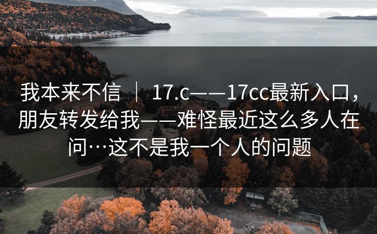 我本来不信 ｜ 17.c——17cc最新入口，朋友转发给我——难怪最近这么多人在问…这不是我一个人的问题