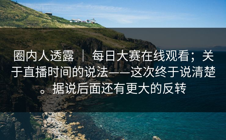 圈内人透露 ｜ 每日大赛在线观看；关于直播时间的说法——这次终于说清楚。据说后面还有更大的反转  第1张