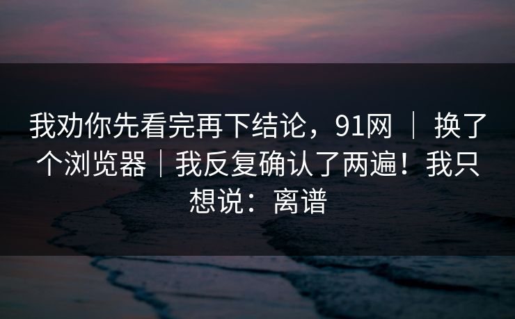 我劝你先看完再下结论,91网 | 换了个浏览器|我反复确认了两遍!我只想说:离谱 第1张 我劝你先看完再下结论,91网 | 换了个浏览器|我反复确认了两遍!我只想说:离谱 第1张
