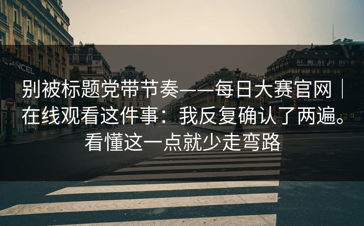 别被标题党带节奏——每日大赛官网｜在线观看这件事：我反复确认了两遍。看懂这一点就少走弯路