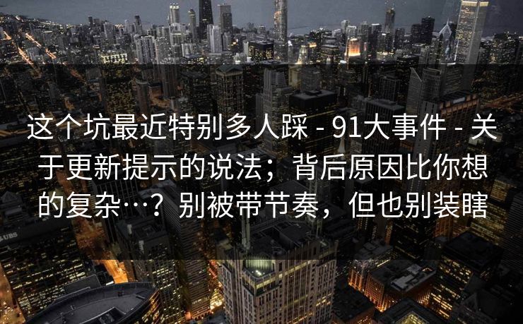 这个坑最近特别多人踩 - 91大事件 - 关于更新提示的说法；背后原因比你想的复杂…？别被带节奏，但也别装瞎
