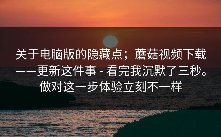 关于电脑版的隐藏点；蘑菇视频下载——更新这件事 - 看完我沉默了三秒。做对这一步体验立刻不一样