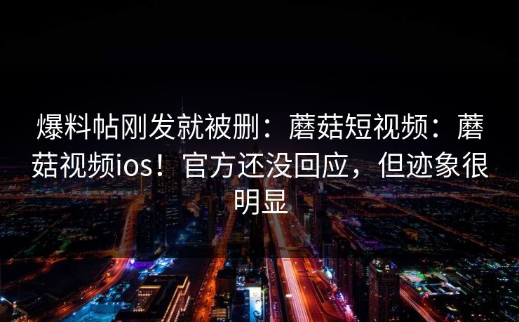 爆料帖刚发就被删：蘑菇短视频：蘑菇视频ios！官方还没回应，但迹象很明显