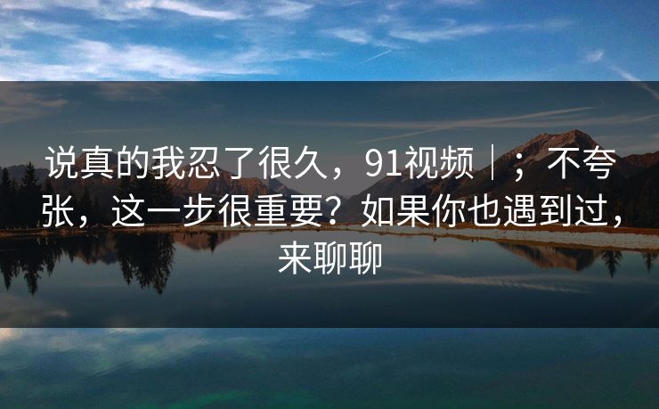 说真的我忍了很久，91视频｜；不夸张，这一步很重要？如果你也遇到过，来聊聊