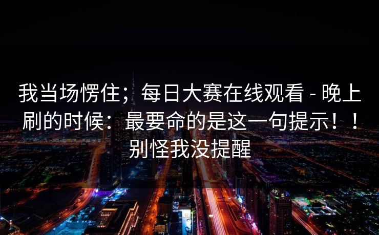 我当场愣住;每日大赛在线观看 - 晚上刷的时候:最要命的是这一句提示!!别怪我没提醒 我当场愣住;每日大赛在线观看 - 晚上刷的时候:最要命的是这一句提示!!别怪我没提醒