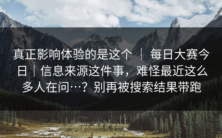 真正影响体验的是这个 ｜ 每日大赛今日｜信息来源这件事，难怪最近这么多人在问…？别再被搜索结果带跑