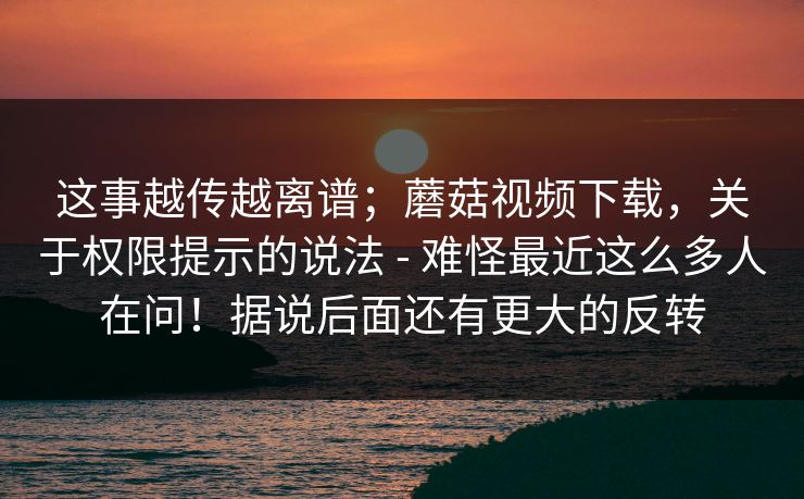 这事越传越离谱；蘑菇视频下载，关于权限提示的说法 - 难怪最近这么多人在问！据说后面还有更大的反转