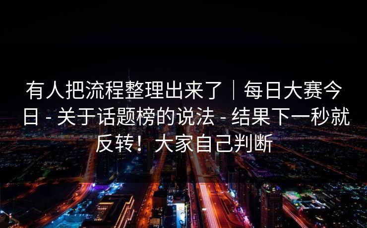 有人把流程整理出来了｜每日大赛今日 - 关于话题榜的说法 - 结果下一秒就反转！大家自己判断