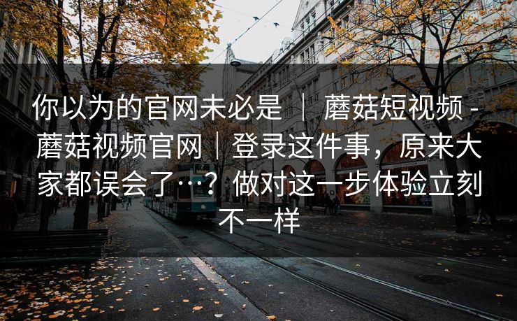 你以为的官网未必是 ｜ 蘑菇短视频 - 蘑菇视频官网｜登录这件事，原来大家都误会了…？做对这一步体验立刻不一样