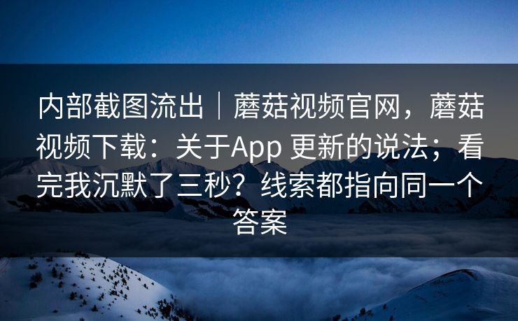 内部截图流出｜蘑菇视频官网，蘑菇视频下载：关于App 更新的说法；看完我沉默了三秒？线索都指向同一个答案