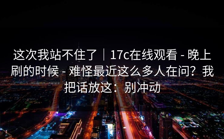 这次我站不住了｜17c在线观看 - 晚上刷的时候 - 难怪最近这么多人在问？我把话放这：别冲动