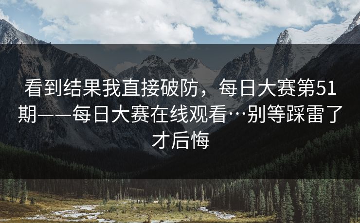 看到结果我直接破防，每日大赛第51期——每日大赛在线观看…别等踩雷了才后悔