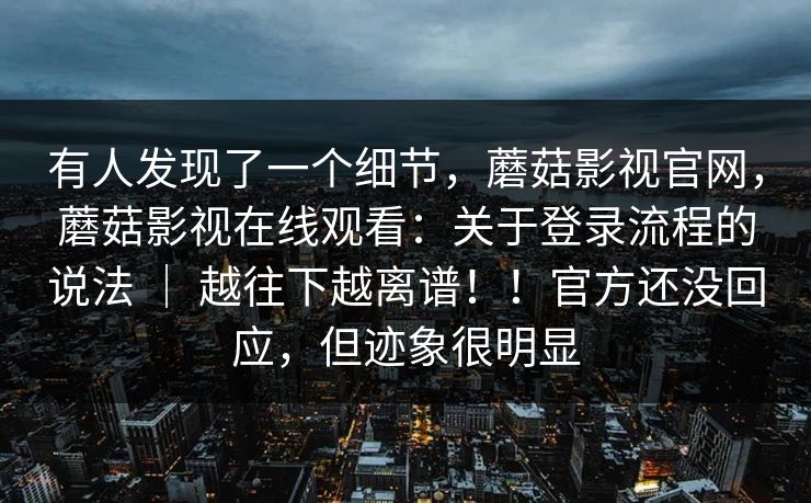 有人发现了一个细节,蘑菇影视官网,蘑菇影视在线观看:关于登录流程的说法 | 越往下越离谱!!官方还没回应,但迹象很明显 有人发现了一个细节,蘑菇影视官网,蘑菇影视在线观看:关于登录流程的说法 | 越往下越离谱!!官方还没回应,但迹象很明显