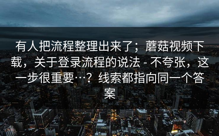 有人把流程整理出来了；蘑菇视频下载，关于登录流程的说法 - 不夸张，这一步很重要…？线索都指向同一个答案  第1张