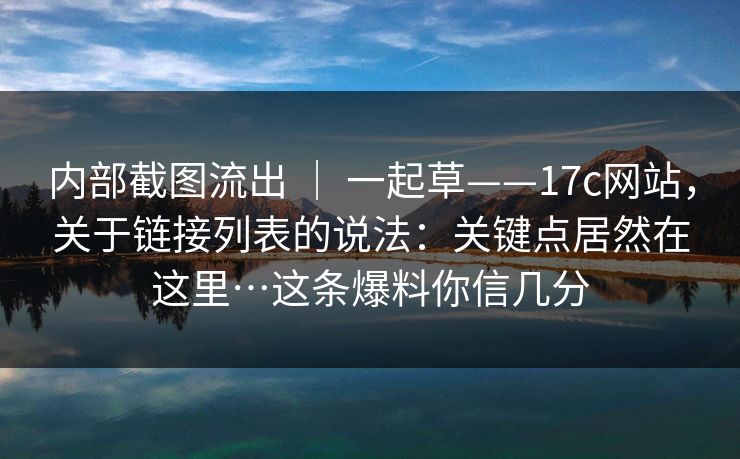 内部截图流出 ｜ 一起草——17c网站，关于链接列表的说法：关键点居然在这里…这条爆料你信几分