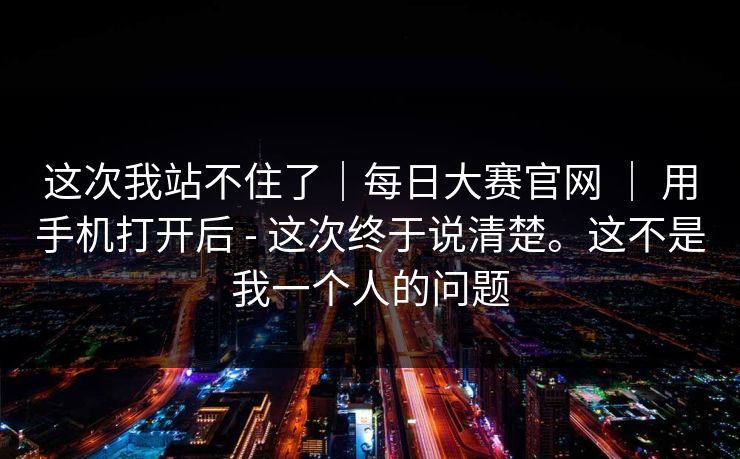 这次我站不住了｜每日大赛官网 ｜ 用手机打开后 - 这次终于说清楚。这不是我一个人的问题