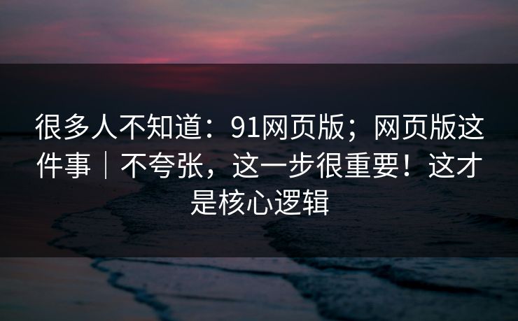 很多人不知道：91网页版；网页版这件事｜不夸张，这一步很重要！这才是核心逻辑