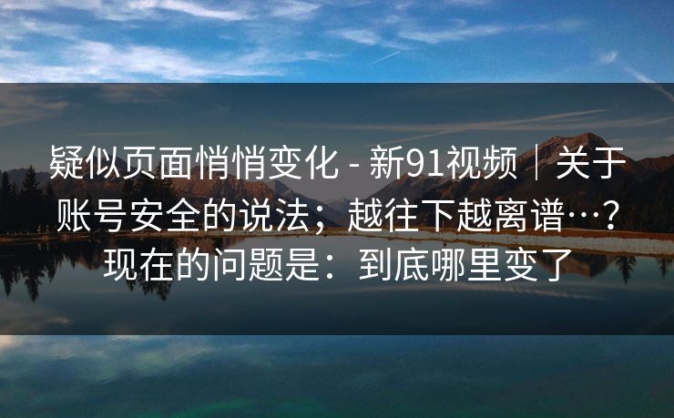 疑似页面悄悄变化 - 新91视频｜关于账号安全的说法；越往下越离谱…？现在的问题是：到底哪里变了  第1张