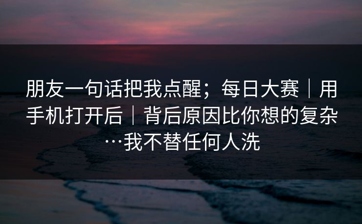 朋友一句话把我点醒；每日大赛｜用手机打开后｜背后原因比你想的复杂…我不替任何人洗  第1张