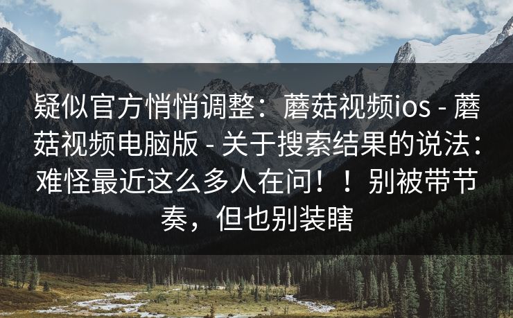 疑似官方悄悄调整:蘑菇视频ios - 蘑菇视频电脑版 关于搜索结果的说法:难怪最近这么多人在问!!别被带节奏,但也别装瞎 第1张 疑似官方悄悄调整:蘑菇视频ios - 蘑菇视频电脑版 关于搜索结果的说法:难怪最近这么多人在问!!别被带节奏,但也别装瞎 第1张