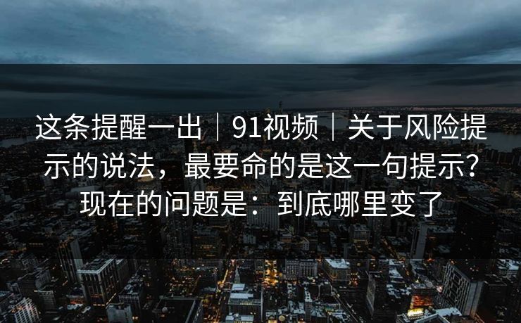 这条提醒一出|91视频|关于风险提示的说法,最要命的是这一句提示?现在的问题是:到底哪里变了 第1张 这条提醒一出|91视频|关于风险提示的说法,最要命的是这一句提示?现在的问题是:到底哪里变了 第1张
