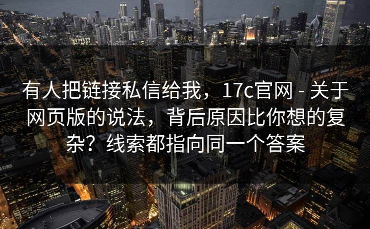 有人把链接私信给我,17c官网 - 关于网页版的说法,背后原因比你想的复杂?线索都指向同一个答案 第1张 有人把链接私信给我,17c官网 - 关于网页版的说法,背后原因比你想的复杂?线索都指向同一个答案 第1张