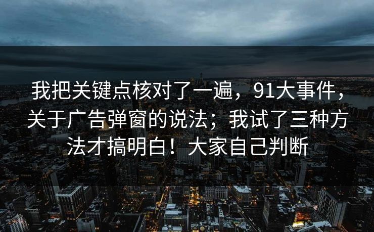 我把关键点核对了一遍,91大事件,关于广告弹窗的说法;我试了三种方法才搞明白!大家自己判断 第1张 我把关键点核对了一遍,91大事件,关于广告弹窗的说法;我试了三种方法才搞明白!大家自己判断 第1张